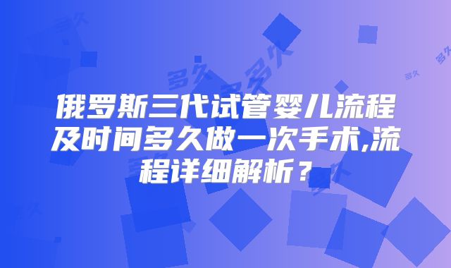 俄罗斯三代试管婴儿流程及时间多久做一次手术,流程详细解析?