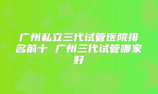 广州私立三代试管医院排名前十 广州三代试管哪家好