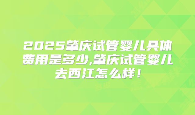 2025肇庆试管婴儿具体费用是多少,肇庆试管婴儿去西江怎么样！