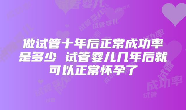 做试管十年后正常成功率是多少 试管婴儿几年后就可以正常怀孕了