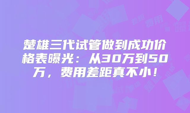 楚雄三代试管做到成功价格表曝光:从30万到50万,费用差距真不小!