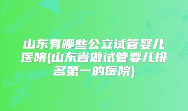 山东有哪些公立试管婴儿医院(山东省做试管婴儿排名第一的医院)