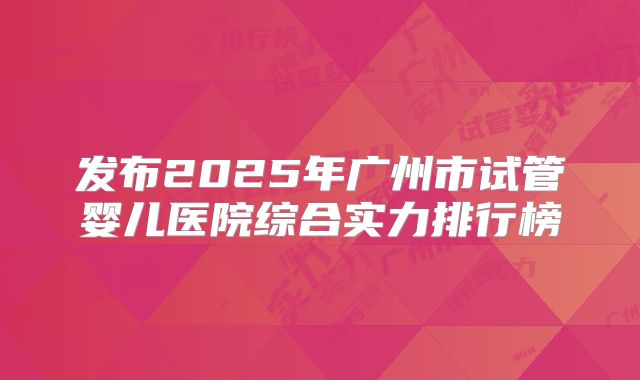 发布2025年广州市试管婴儿医院综合实力排行榜