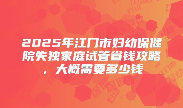 2025年江门市妇幼保健院失独家庭试管省钱攻略,大概需要多少钱