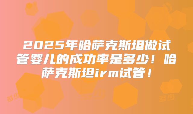 2025年哈萨克斯坦做试管婴儿的成功率是多少！哈萨克斯坦irm试管！