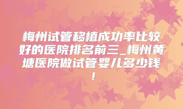 梅州试管移植成功率比较好的医院排名前三_梅州黄塘医院做试管婴儿多少钱!
