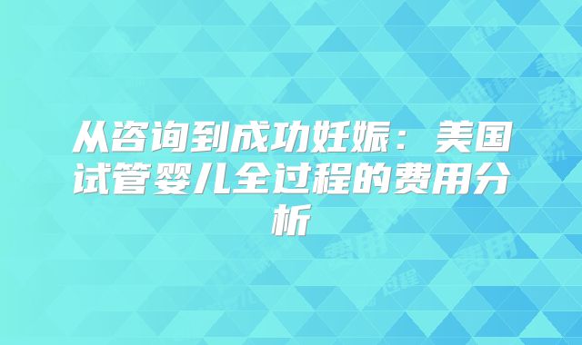 从咨询到成功妊娠:美国试管婴儿全过程的费用分析