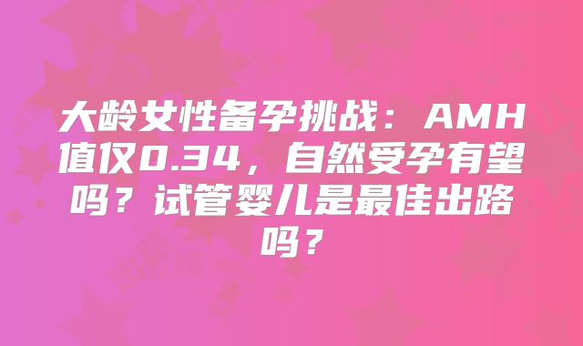 大龄女性备孕挑战：AMH值仅0.34，自然受孕有望吗？试管婴儿是最佳出路吗？