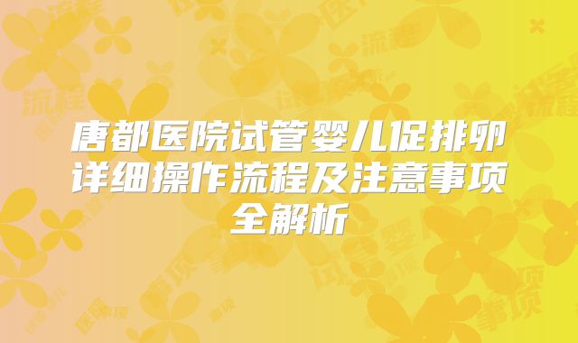 唐都医院试管婴儿促排卵详细操作流程及注意事项全解析