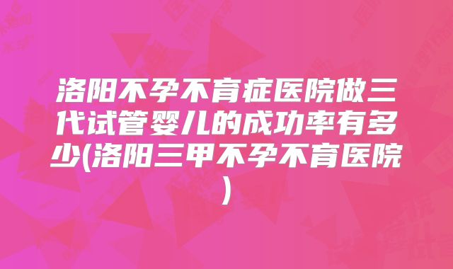 洛阳不孕不育症医院做三代试管婴儿的成功率有多少(洛阳三甲不孕不育医院)