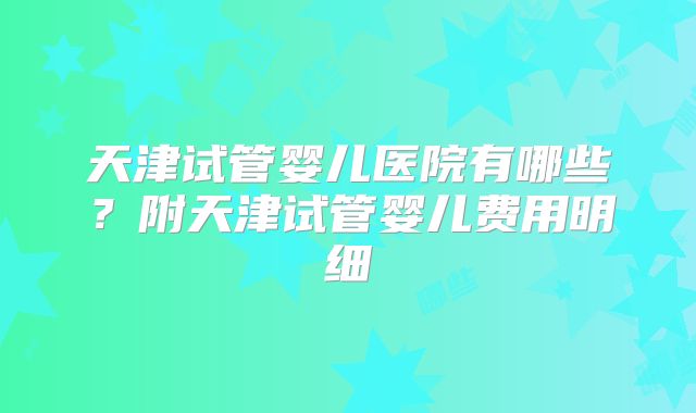 天津试管婴儿医院有哪些?附天津试管婴儿费用明细