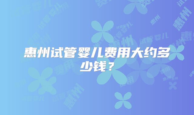 惠州试管婴儿费用大约多少钱?