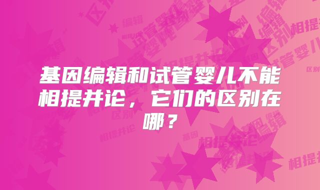 基因编辑和试管婴儿不能相提并论,它们的区别在哪?