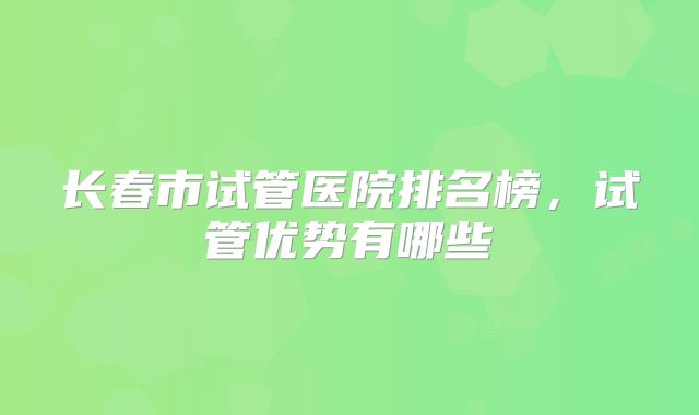 长春市试管医院排名榜，试管优势有哪些