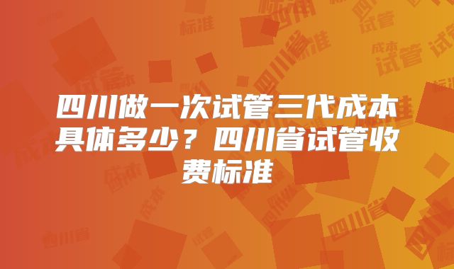 四川做一次试管三代成本具体多少?四川省试管收费标准
