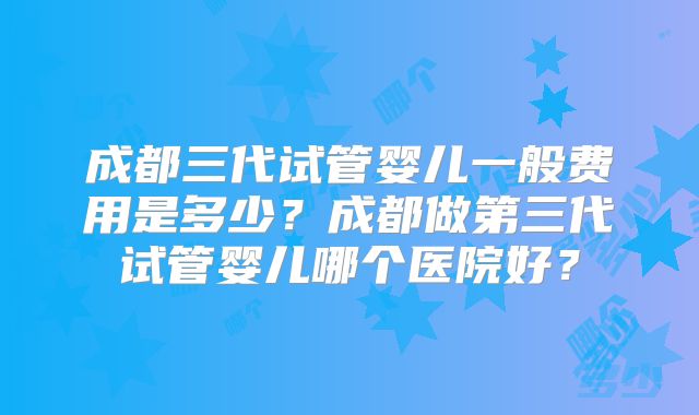 成都三代试管婴儿一般费用是多少？成都做第三代试管婴儿哪个医院好？