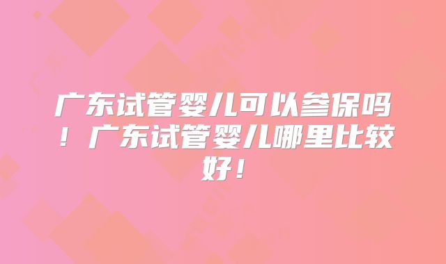 广东试管婴儿可以参保吗！广东试管婴儿哪里比较好！
