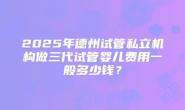 2025年德州试管私立机构做三代试管婴儿费用一般多少钱?