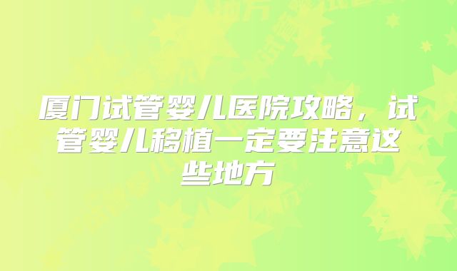 厦门试管婴儿医院攻略,试管婴儿移植一定要注意这些地方
