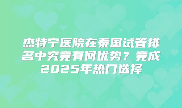 杰特宁医院在泰国试管排名中究竟有何优势?竟成2025年热门选择