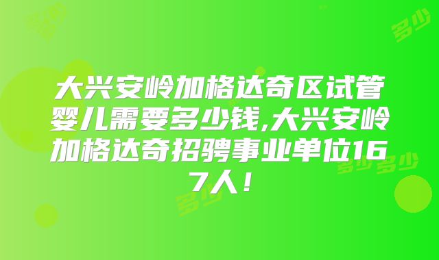 大兴安岭加格达奇区试管婴儿需要多少钱,大兴安岭加格达奇招骋事业单位167人!