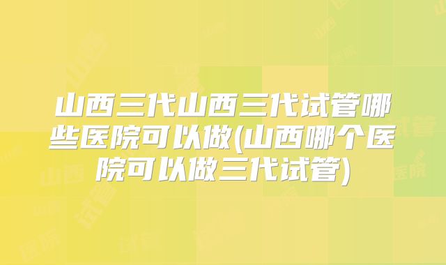 山西三代山西三代试管哪些医院可以做(山西哪个医院可以做三代试管)