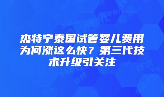 杰特宁泰国试管婴儿费用为何涨这么快?第三代技术升级引关注