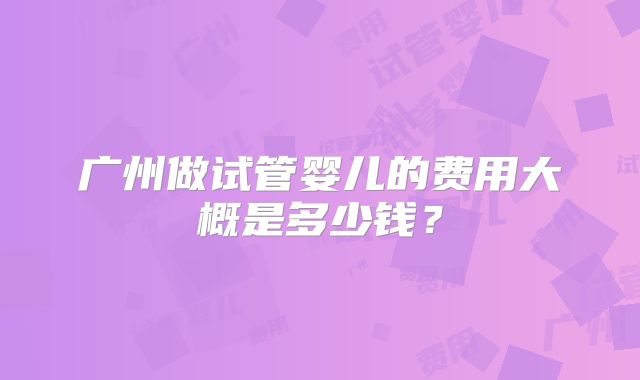广州做试管婴儿的费用大概是多少钱?