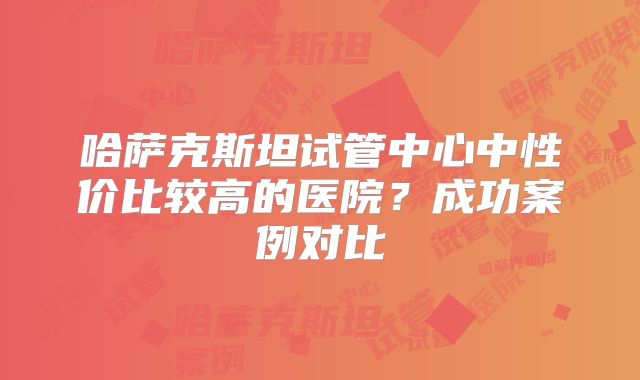 哈萨克斯坦试管中心中性价比较高的医院？成功案例对比