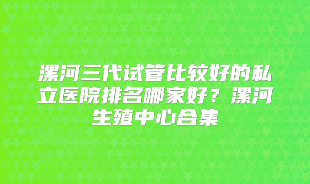 漯河三代试管比较好的私立医院排名哪家好？漯河生殖中心合集