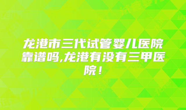 龙港市三代试管婴儿医院靠谱吗,龙港有没有三甲医院!