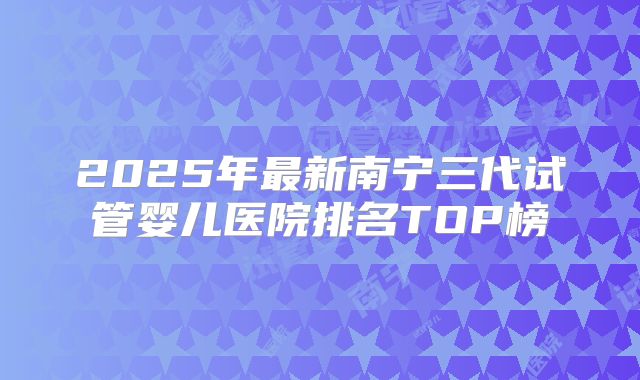 2025年最新南宁三代试管婴儿医院排名TOP榜