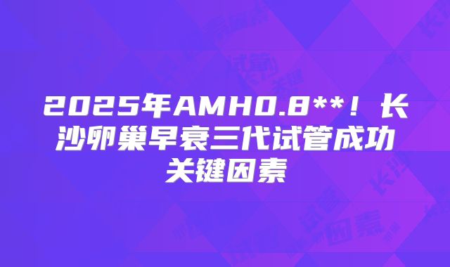 2025年AMH0.8**!长沙卵巢早衰三代试管成功关键因素