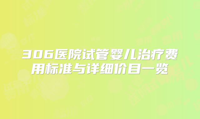 306医院试管婴儿治疗费用标准与详细价目一览