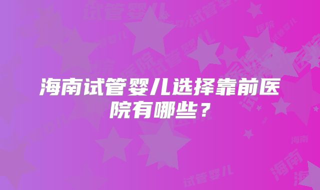 海南试管婴儿选择靠前医院有哪些？
