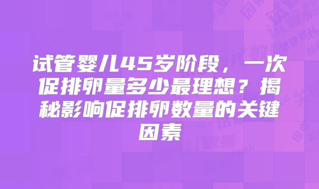 试管婴儿45岁阶段,一次促排卵量多少最理想?揭秘影响促排卵数量的关键因素