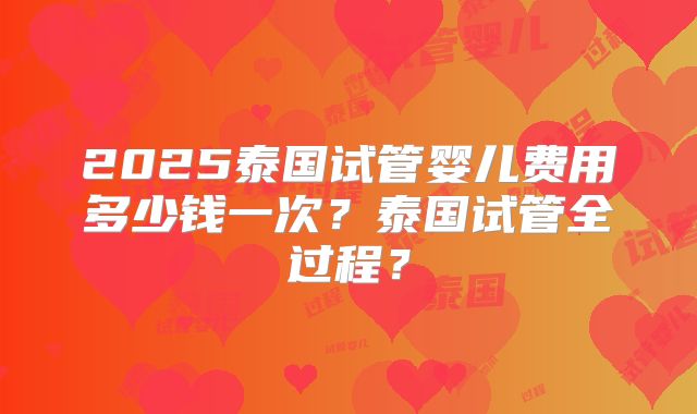 2025泰国试管婴儿费用多少钱一次?泰国试管全过程?
