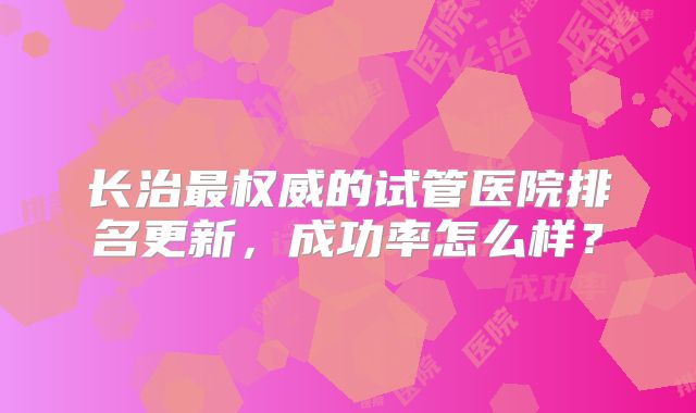 长治最权威的试管医院排名更新,成功率怎么样?