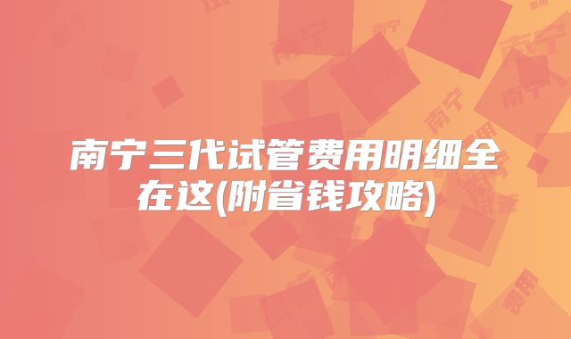 南宁三代试管费用明细全在这(附省钱攻略)