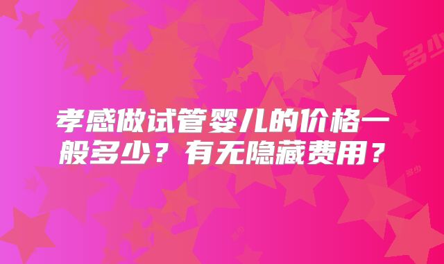 孝感做试管婴儿的价格一般多少?有无隐藏费用?