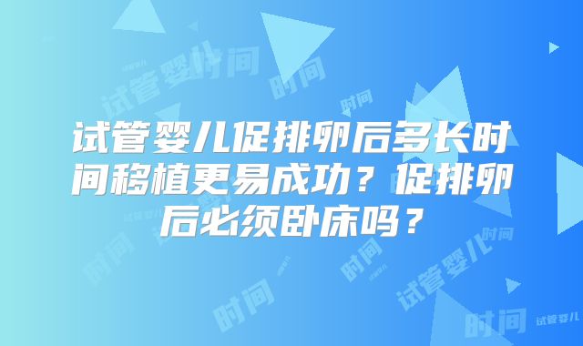 试管婴儿促排卵后多长时间移植更易成功？促排卵后必须卧床吗？