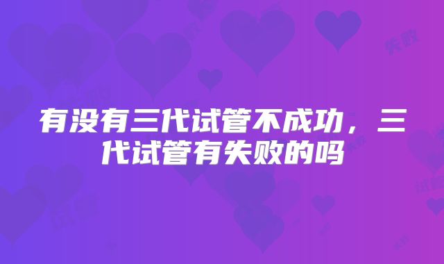 有没有三代试管不成功,三代试管有失败的吗