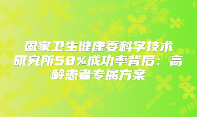 国家卫生健康委科学技术研究所58%成功率背后:高龄患者专属方案
