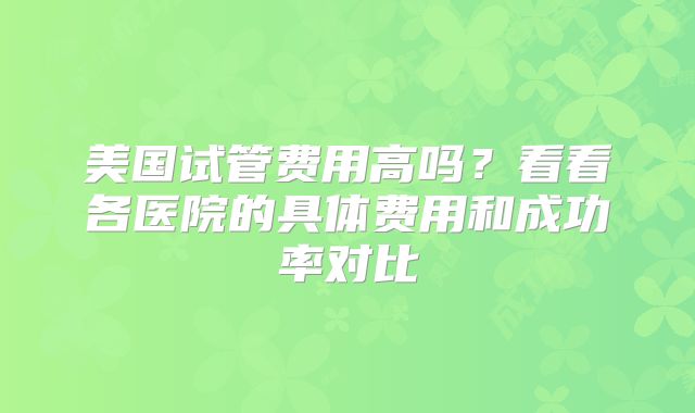 美国试管费用高吗?看看各医院的具体费用和成功率对比