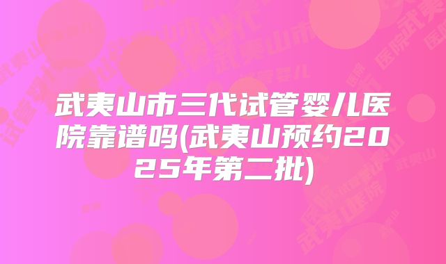 武夷山市三代试管婴儿医院靠谱吗(武夷山预约2025年第二批)