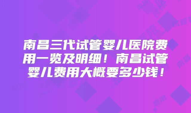 南昌三代试管婴儿医院费用一览及明细！南昌试管婴儿费用大概要多少钱！