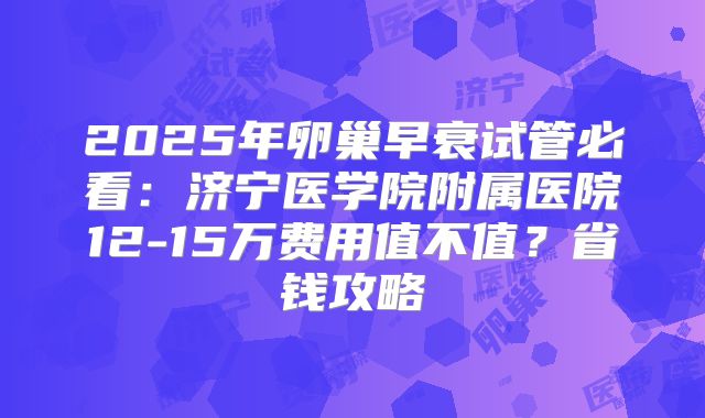 2025年卵巢早衰试管必看:济宁医学院附属医院12-15万费用值不值?省钱攻略