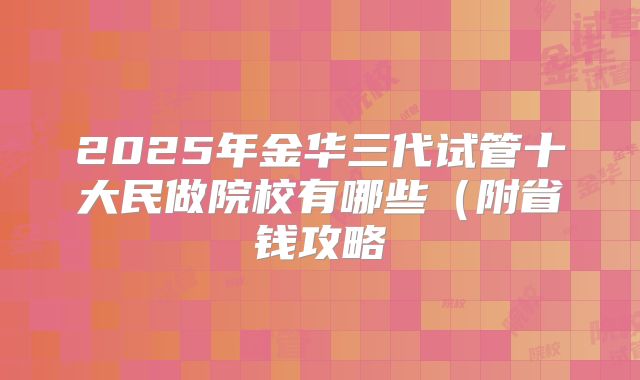 2025年金华三代试管十大民做院校有哪些（附省钱攻略