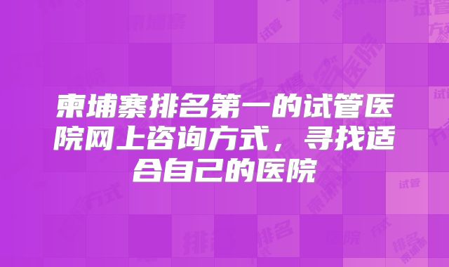 柬埔寨排名第一的试管医院网上咨询方式，寻找适合自己的医院