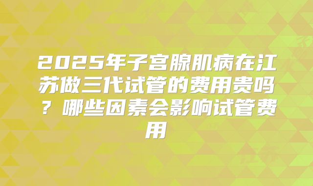 2025年子宫腺肌病在江苏做三代试管的费用贵吗?哪些因素会影响试管费用